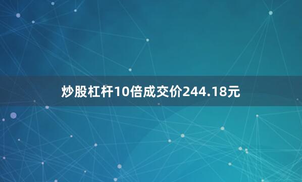 炒股杠杆10倍成交价244.18元