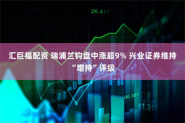 汇巨福配资 瑞浦兰钧盘中涨超9% 兴业证券维持“增持”评级