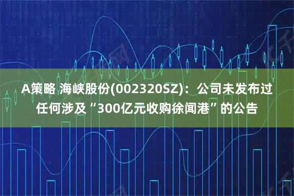 A策略 海峡股份(002320SZ)：公司未发布过任何涉及“300亿元收购徐闻港”的公告