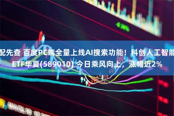 配先查 百度PC端全量上线AI搜索功能！科创人工智能ETF华夏(589010) 今日乘风向上，涨幅近2%