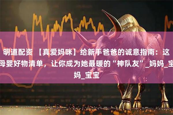 明道配资 【真爱妈咪】给新手爸爸的诚意指南:这份母婴好物清单,让你成为她最暖的“神队友”_妈妈_宝宝