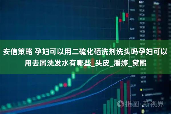安信策略 孕妇可以用二硫化硒洗剂洗头吗孕妇可以用去屑洗发水有哪些_头皮_潘婷_黛熙